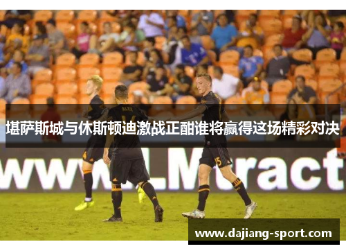 堪萨斯城与休斯顿迪激战正酣谁将赢得这场精彩对决